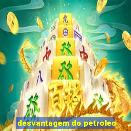 desvantagem do petroleo